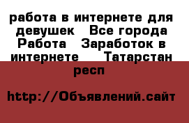 работа в интернете для девушек - Все города Работа » Заработок в интернете   . Татарстан респ.